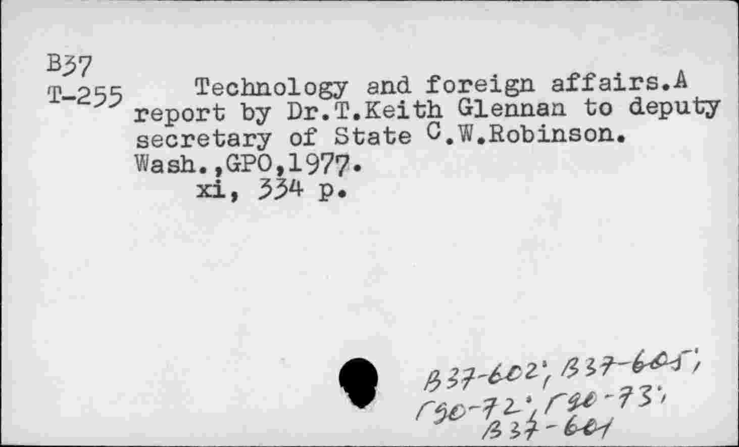 ﻿*57 t-255
Technology and. foreign affairs.A report by Dr.T.Keith Glennan to deputy secretary of State C.W.Robinson.
Wash.,GPO,1977.
xi, 334 p.
